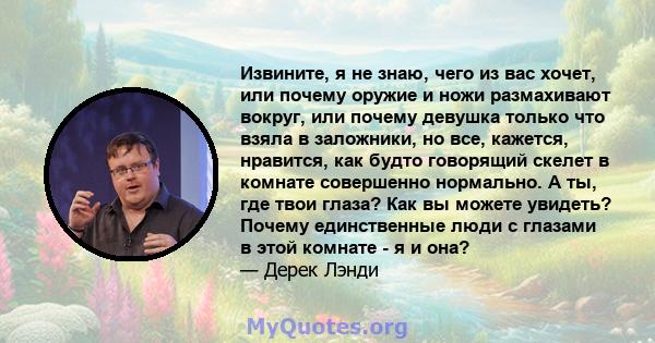 Извините, я не знаю, чего из вас хочет, или почему оружие и ножи размахивают вокруг, или почему девушка только что взяла в заложники, но все, кажется, нравится, как будто говорящий скелет в комнате совершенно нормально. 