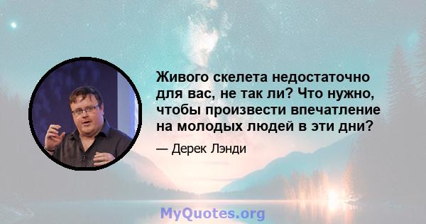 Живого скелета недостаточно для вас, не так ли? Что нужно, чтобы произвести впечатление на молодых людей в эти дни?