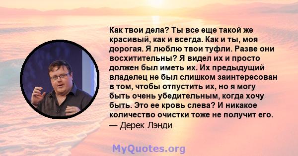 Как твои дела? Ты все еще такой же красивый, как и всегда. Как и ты, моя дорогая. Я люблю твои туфли. Разве они восхитительны? Я видел их и просто должен был иметь их. Их предыдущий владелец не был слишком заинтересован 