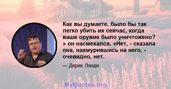 Как вы думаете, было бы так легко убить их сейчас, когда ваше оружие было уничтожено? » он насмехался. «Нет, - сказала она, нахмурившись на него, - очевидно, нет.