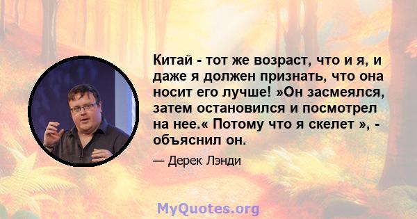 Китай - тот же возраст, что и я, и даже я должен признать, что она носит его лучше! »Он засмеялся, затем остановился и посмотрел на нее.« Потому что я скелет », - объяснил он.