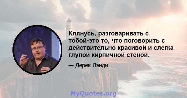 Клянусь, разговаривать с тобой-это то, что поговорить с действительно красивой и слегка глупой кирпичной стеной.