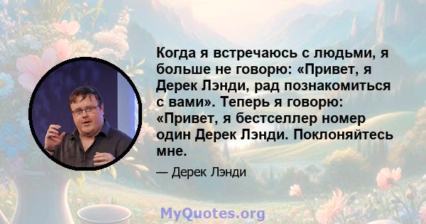 Когда я встречаюсь с людьми, я больше не говорю: «Привет, я Дерек Лэнди, рад познакомиться с вами». Теперь я говорю: «Привет, я бестселлер номер один Дерек Лэнди. Поклоняйтесь мне.