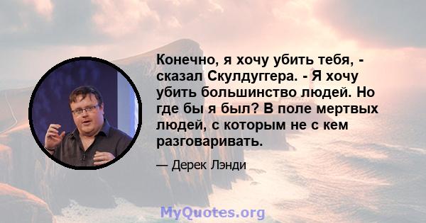 Конечно, я хочу убить тебя, - сказал Скулдуггера. - Я хочу убить большинство людей. Но где бы я был? В поле мертвых людей, с которым не с кем разговаривать.