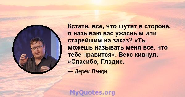 Кстати, все, что шутят в стороне, я называю вас ужасным или старейшим на заказ? «Ты можешь называть меня все, что тебе нравится». Векс кивнул. «Спасибо, Глэдис.