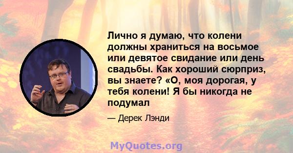 Лично я думаю, что колени должны храниться на восьмое или девятое свидание или день свадьбы. Как хороший сюрприз, вы знаете? «О, моя дорогая, у тебя колени! Я бы никогда не подумал