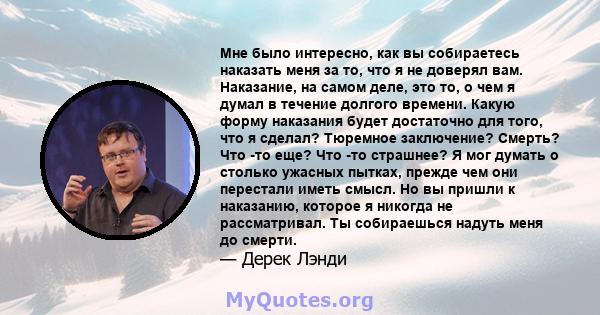 Мне было интересно, как вы собираетесь наказать меня за то, что я не доверял вам. Наказание, на самом деле, это то, о чем я думал в течение долгого времени. Какую форму наказания будет достаточно для того, что я сделал? 