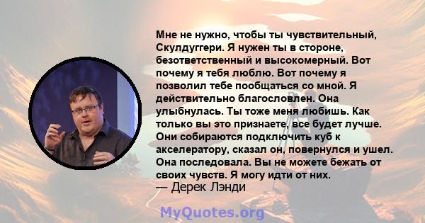 Мне не нужно, чтобы ты чувствительный, Скулдуггери. Я нужен ты в стороне, безответственный и высокомерный. Вот почему я тебя люблю. Вот почему я позволил тебе пообщаться со мной. Я действительно благословлен. Она