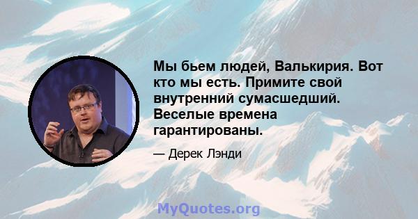 Мы бьем людей, Валькирия. Вот кто мы есть. Примите свой внутренний сумасшедший. Веселые времена гарантированы.