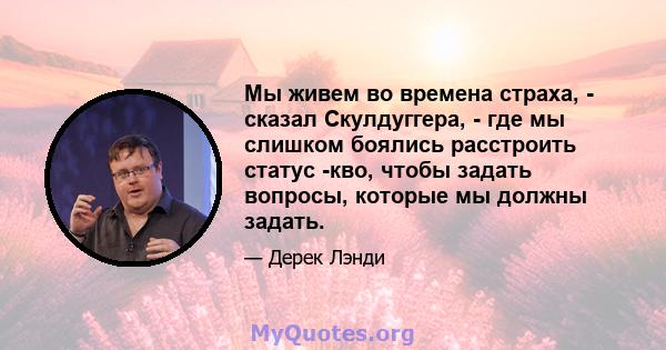 Мы живем во времена страха, - сказал Скулдуггера, - где мы слишком боялись расстроить статус -кво, чтобы задать вопросы, которые мы должны задать.