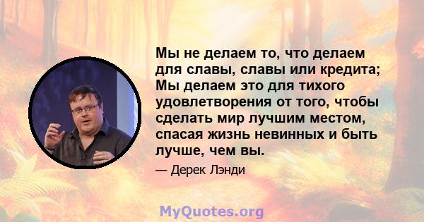 Мы не делаем то, что делаем для славы, славы или кредита; Мы делаем это для тихого удовлетворения от того, чтобы сделать мир лучшим местом, спасая жизнь невинных и быть лучше, чем вы.