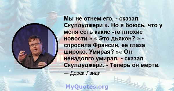 Мы не отнем его, - сказал Скулдуджери ». Но я боюсь, что у меня есть какие -то плохие новости ».« Это дьякон? » - спросила Франсин, ее глаза широко. Умирая? »« Он ненадолго умирал, - сказал Скулдуджери. - Теперь он