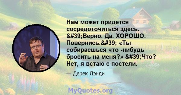 Нам может придется сосредоточиться здесь. 'Верно. Да. ХОРОШО. Повернись.' «Ты собираешься что -нибудь бросить на меня?» 'Что? Нет, я встаю с постели.