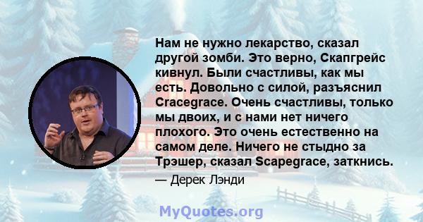 Нам не нужно лекарство, сказал другой зомби. Это верно, Скапгрейс кивнул. Были счастливы, как мы есть. Довольно с силой, разъяснил Cracegrace. Очень счастливы, только мы двоих, и с нами нет ничего плохого. Это очень