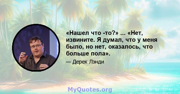 «Нашел что -то?» ... «Нет, извините. Я думал, что у меня было, но нет, оказалось, что больше пола».