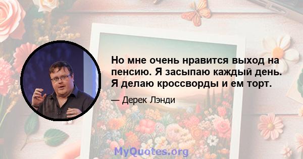 Но мне очень нравится выход на пенсию. Я засыпаю каждый день. Я делаю кроссворды и ем торт.