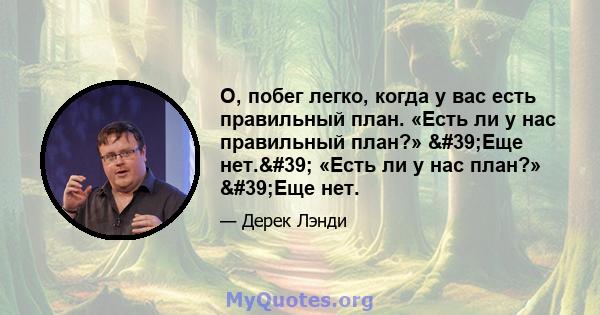 О, побег легко, когда у вас есть правильный план. «Есть ли у нас правильный план?» 'Еще нет.' «Есть ли у нас план?» 'Еще нет.