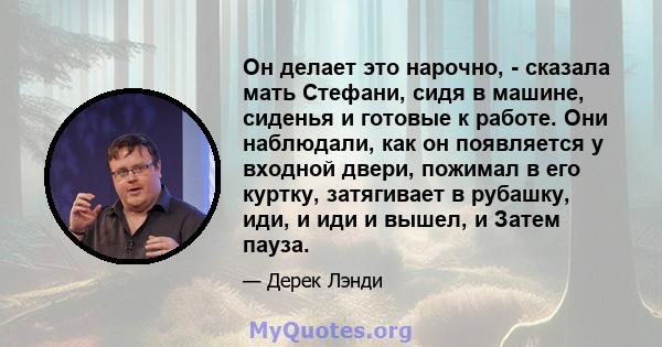 Он делает это нарочно, - сказала мать Стефани, сидя в машине, сиденья и готовые к работе. Они наблюдали, как он появляется у входной двери, пожимал в его куртку, затягивает в рубашку, иди, и иди и вышел, и Затем пауза.