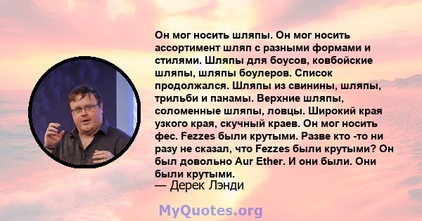 Он мог носить шляпы. Он мог носить ассортимент шляп с разными формами и стилями. Шляпы для боусов, ковбойские шляпы, шляпы боулеров. Список продолжался. Шляпы из свинины, шляпы, трильби и панамы. Верхние шляпы,