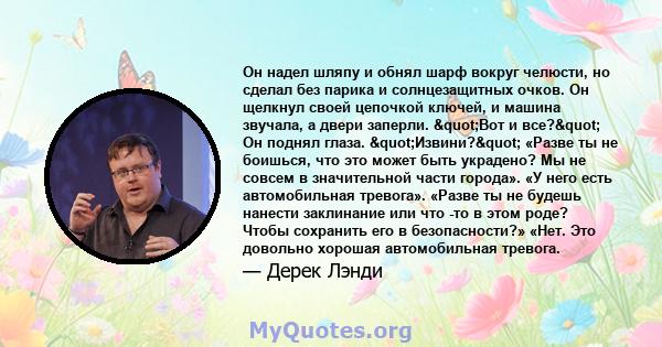 Он надел шляпу и обнял шарф вокруг челюсти, но сделал без парика и солнцезащитных очков. Он щелкнул своей цепочкой ключей, и машина звучала, а двери заперли. "Вот и все?" Он поднял глаза. "Извини?"