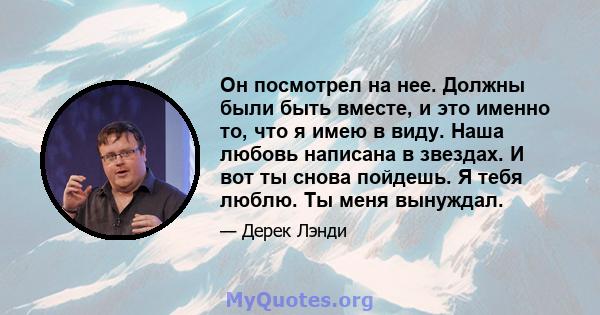 Он посмотрел на нее. Должны были быть вместе, и это именно то, что я имею в виду. Наша любовь написана в звездах. И вот ты снова пойдешь. Я тебя люблю. Ты меня вынуждал.