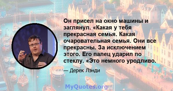 Он присел на окно машины и заглянул. «Какая у тебя прекрасная семья. Какая очаровательная семья. Они все прекрасны. За исключением этого. Его палец ударил по стеклу. «Это немного уродливо.