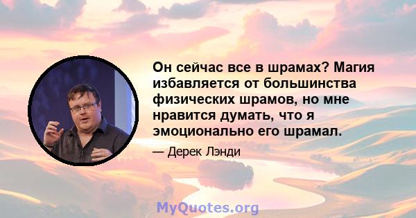 Он сейчас все в шрамах? Магия избавляется от большинства физических шрамов, но мне нравится думать, что я эмоционально его шрамал.