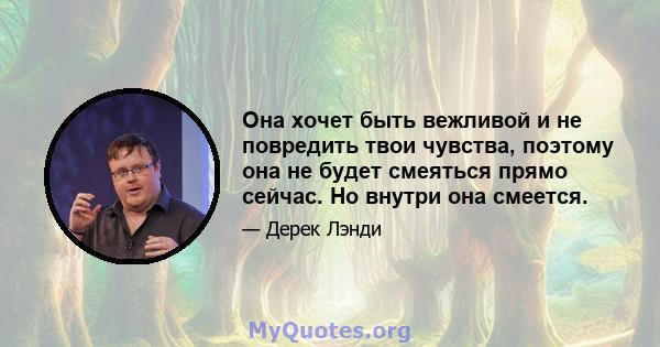 Она хочет быть вежливой и не повредить твои чувства, поэтому она не будет смеяться прямо сейчас. Но внутри она смеется.