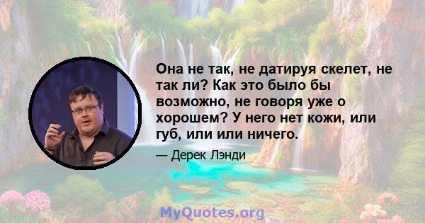 Она не так, не датируя скелет, не так ли? Как это было бы возможно, не говоря уже о хорошем? У него нет кожи, или губ, или или ничего.