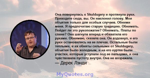 Она повернулась к Skuldugery и протянула руки. Приходите сюда, вы. Он наклонил голову. Мои объятия только для особых случаев. Обними меня. Я предпочитаю старую традицию. Обнимать. Пойдет ли это рукопожатие? Обнимать.