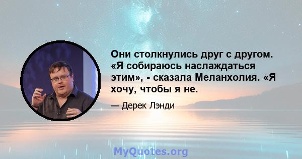 Они столкнулись друг с другом. «Я собираюсь наслаждаться этим», - сказала Меланхолия. «Я хочу, чтобы я не.