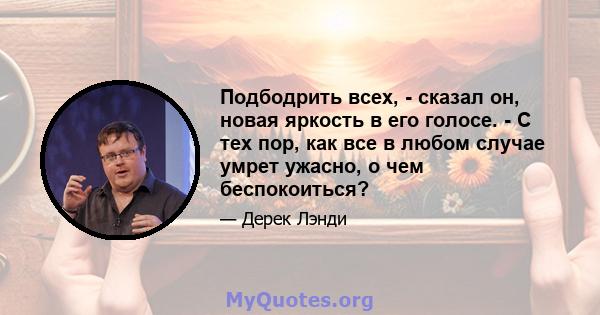 Подбодрить всех, - сказал он, новая яркость в его голосе. - С тех пор, как все в любом случае умрет ужасно, о чем беспокоиться?