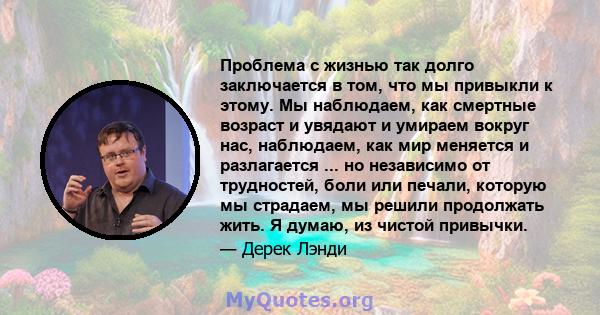 Проблема с жизнью так долго заключается в том, что мы привыкли к этому. Мы наблюдаем, как смертные возраст и увядают и умираем вокруг нас, наблюдаем, как мир меняется и разлагается ... но независимо от трудностей, боли