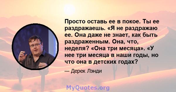 Просто оставь ее в покое. Ты ее раздражаешь. «Я не раздражаю ее. Она даже не знает, как быть раздраженным. Она, что, неделя? «Она три месяца». «У нее три месяца в наши годы, но что она в детских годах?