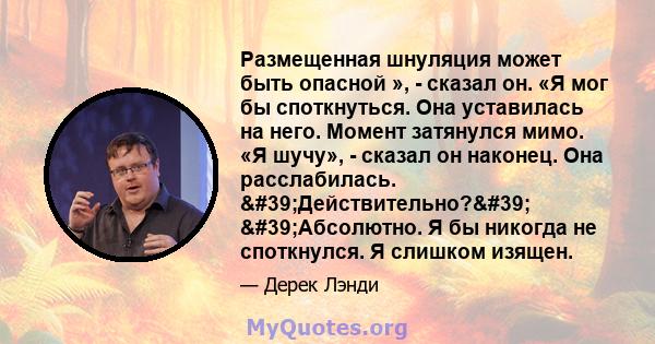 Размещенная шнуляция может быть опасной », - сказал он. «Я мог бы споткнуться. Она уставилась на него. Момент затянулся мимо. «Я шучу», - сказал он наконец. Она расслабилась. 'Действительно?' 'Абсолютно. Я