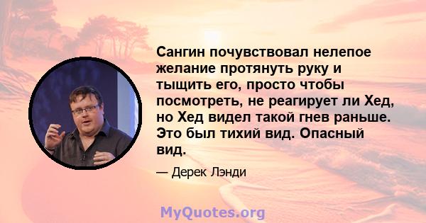 Сангин почувствовал нелепое желание протянуть руку и тыщить его, просто чтобы посмотреть, не реагирует ли Хед, но Хед видел такой гнев раньше. Это был тихий вид. Опасный вид.