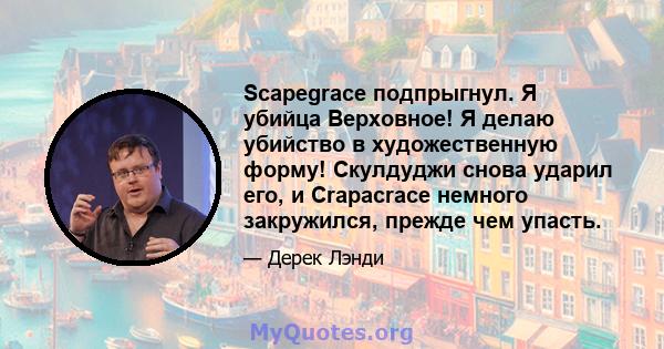 Scapegrace подпрыгнул. Я убийца Верховное! Я делаю убийство в художественную форму! Скулдуджи снова ударил его, и Crapacrace немного закружился, прежде чем упасть.