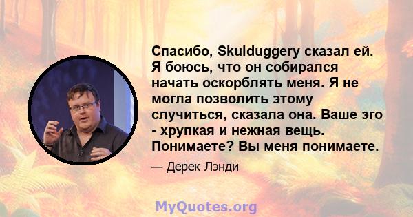 Спасибо, Skulduggery сказал ей. Я боюсь, что он собирался начать оскорблять меня. Я не могла позволить этому случиться, сказала она. Ваше эго - хрупкая и нежная вещь. Понимаете? Вы меня понимаете.