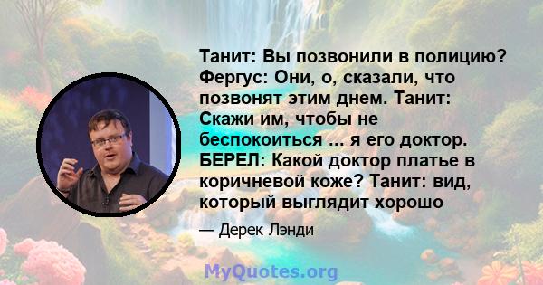 Танит: Вы позвонили в полицию? Фергус: Они, о, сказали, что позвонят этим днем. Танит: Скажи им, чтобы не беспокоиться ... я его доктор. БЕРЕЛ: Какой доктор платье в коричневой коже? Танит: вид, который выглядит хорошо