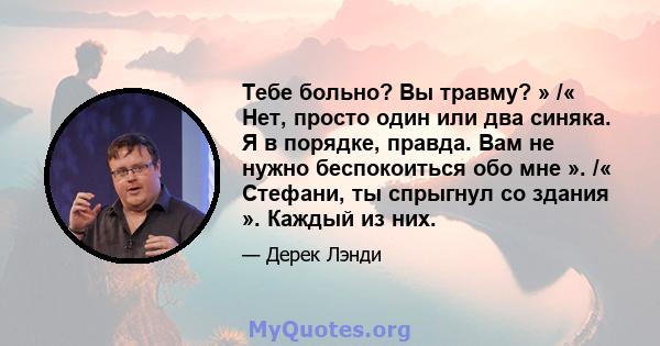 Тебе больно? Вы травму? » /« Нет, просто один или два синяка. Я в порядке, правда. Вам не нужно беспокоиться обо мне ». /« Стефани, ты спрыгнул со здания ». Каждый из них.