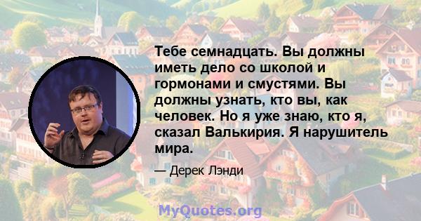 Тебе семнадцать. Вы должны иметь дело со школой и гормонами и смустями. Вы должны узнать, кто вы, как человек. Но я уже знаю, кто я, сказал Валькирия. Я нарушитель мира.