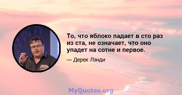 То, что яблоко падает в сто раз из ста, не означает, что оно упадет на сотне и первое.