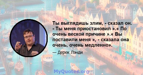 Ты выглядишь злим, - сказал он. - Ты меня приостановил ».« По очень веской причине ».« Вы поставили меня », - сказала она очень, очень медленно».