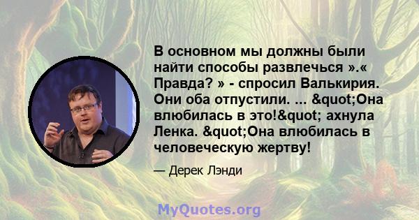 В основном мы должны были найти способы развлечься ».« Правда? » - спросил Валькирия. Они оба отпустили. ... "Она влюбилась в это!" ахнула Ленка. "Она влюбилась в человеческую жертву!