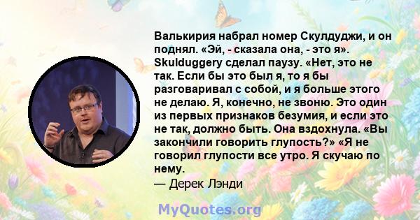 Валькирия набрал номер Скулдуджи, и он поднял. «Эй, - сказала она, - это я». Skulduggery сделал паузу. «Нет, это не так. Если бы это был я, то я бы разговаривал с собой, и я больше этого не делаю. Я, конечно, не звоню.