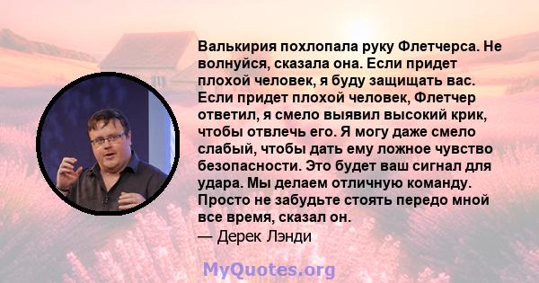 Валькирия похлопала руку Флетчерса. Не волнуйся, сказала она. Если придет плохой человек, я буду защищать вас. Если придет плохой человек, Флетчер ответил, я смело выявил высокий крик, чтобы отвлечь его. Я могу даже