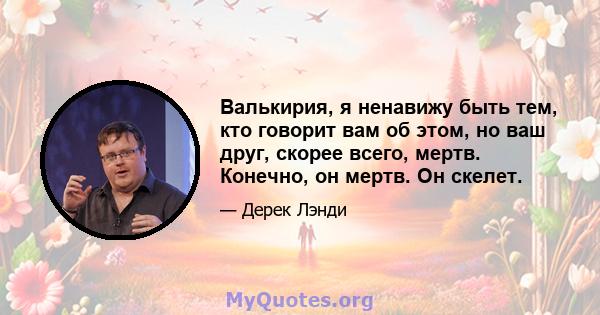 Валькирия, я ненавижу быть тем, кто говорит вам об этом, но ваш друг, скорее всего, мертв. Конечно, он мертв. Он скелет.