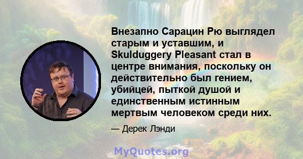 Внезапно Сарацин Рю выглядел старым и уставшим, и Skulduggery Pleasant стал в центре внимания, поскольку он действительно был гением, убийцей, пыткой душой и единственным истинным мертвым человеком среди них.