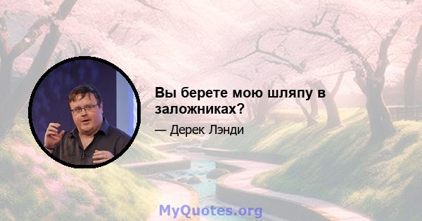 Вы берете мою шляпу в заложниках?