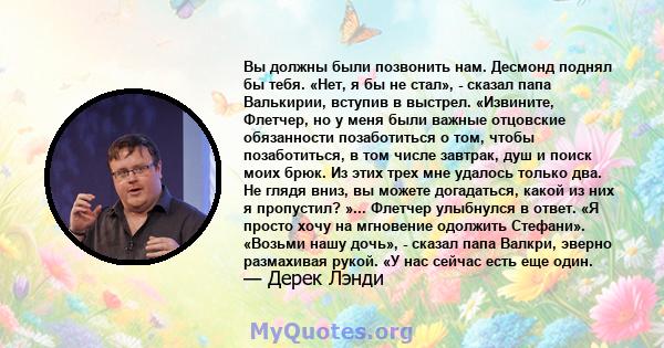 Вы должны были позвонить нам. Десмонд поднял бы тебя. «Нет, я бы не стал», - сказал папа Валькирии, вступив в выстрел. «Извините, Флетчер, но у меня были важные отцовские обязанности позаботиться о том, чтобы